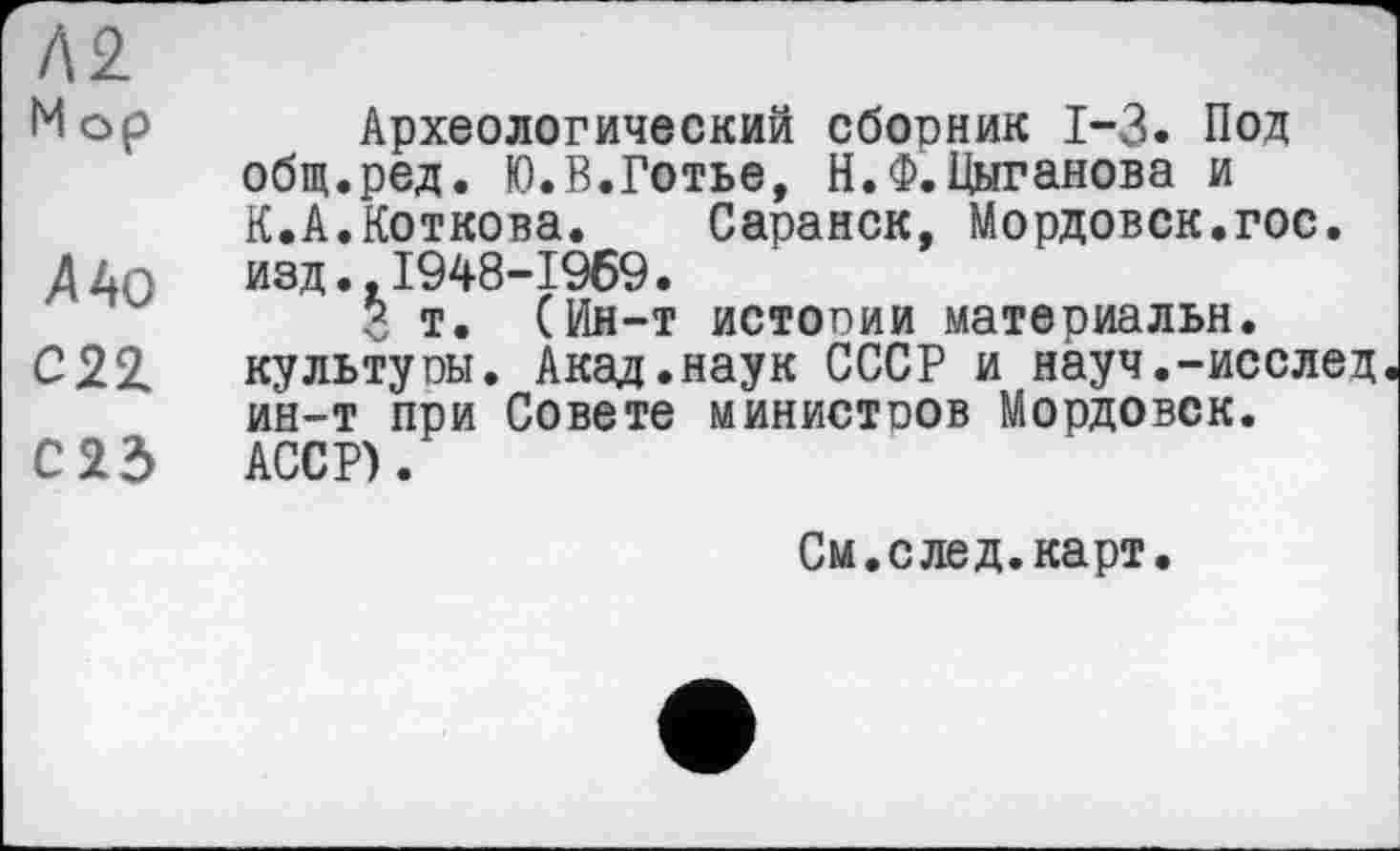 ﻿м
Мор Археологический сборник 1-3. Под общ.ред. Ю.В.Готье, Н.Ф.Цыганова и К.А.Коткова.	Саранск, Мордовск.гос.
ДДп изд.. 1948-1969.
3 т. (Ин-т истогии материальн.
С22. культуоы. Акад.наук СССР и науч.-исслед ин-т при Совете министоов Мордовок.
С 23 АССР).
См. с лед. карт.